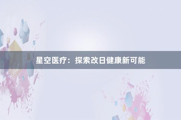 星空医疗：探索改日健康新可能