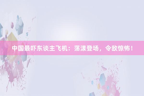 中国最吓东谈主飞机：荡漾登场，令敌惊怖！